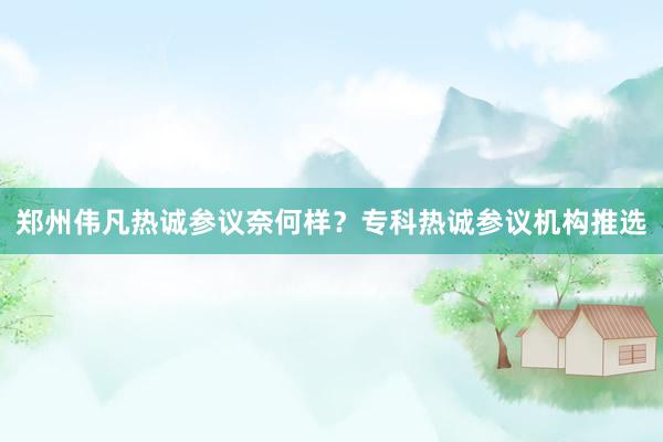 郑州伟凡热诚参议奈何样？专科热诚参议机构推选